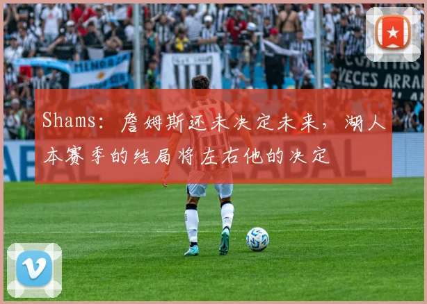 Shams：詹姆斯还未决定未来，湖人本赛季的结局将左右他的决定