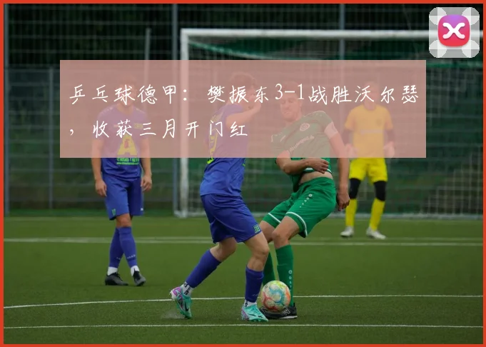 乒乓球德甲：樊振东3-1战胜沃尔瑟，收获三月开门红